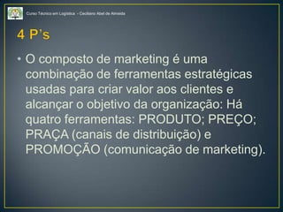 Curso Técnico em Logística - Ceciliano Abel de Almeida
• O composto de marketing é uma
combinação de ferramentas estratégicas
usadas para criar valor aos clientes e
alcançar o objetivo da organização: Há
quatro ferramentas: PRODUTO; PREÇO;
PRAÇA (canais de distribuição) e
PROMOÇÃO (comunicação de marketing).
 