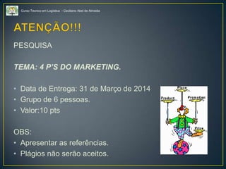 Curso Técnico em Logística - Ceciliano Abel de Almeida
PESQUISA
TEMA: 4 P’S DO MARKETING.
• Data de Entrega: 31 de Março de 2014
• Grupo de 6 pessoas.
• Valor:10 pts
OBS:
• Apresentar as referências.
• Plágios não serão aceitos.
 