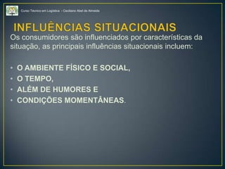 Curso Técnico em Logística - Ceciliano Abel de Almeida
Os consumidores são influenciados por características da
situação, as principais influências situacionais incluem:
• O AMBIENTE FÍSICO E SOCIAL,
• O TEMPO,
• ALÉM DE HUMORES E
• CONDIÇÕES MOMENTÂNEAS.
 