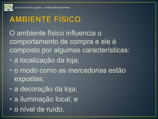 Curso Técnico em Logística - Ceciliano Abel de Almeida
O ambiente físico influencia o
comportamento de compra e ele é
composto por algumas características:
• a localização da loja;
• o modo como as mercadorias estão
expostas;
• a decoração da loja;
• a iluminação local; e
• o nível de ruído.
 