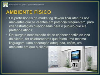 Curso Técnico em Logística - Ceciliano Abel de Almeida
• Os profissionais de marketing devem ficar atentos aos
ambientes que os clientes em potencial frequentam, para
criar estratégias direcionadas para o público que ele
pretende atingir.
• Daí surge a necessidade de se conhecer estilo de vida
do cliente, ter colaboradores que falem uma mesma
linguagem, uma decoração adequada, enfim, um
ambiente em que o cliente se sinta a vontade.
 