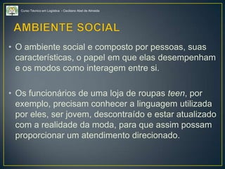 Curso Técnico em Logística - Ceciliano Abel de Almeida
• O ambiente social e composto por pessoas, suas
características, o papel em que elas desempenham
e os modos como interagem entre si.
• Os funcionários de uma loja de roupas teen, por
exemplo, precisam conhecer a linguagem utilizada
por eles, ser jovem, descontraído e estar atualizado
com a realidade da moda, para que assim possam
proporcionar um atendimento direcionado.
 