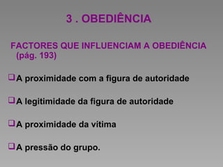 3 . OBEDIÊNCIA
FACTORES QUE INFLUENCIAM A OBEDIÊNCIA
(pág. 193)
A proximidade com a figura de autoridade
A legitimidade da figura de autoridade
A proximidade da vítima
A pressão do grupo.
 