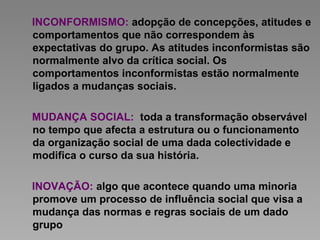 INCONFORMISMO: adopção de concepções, atitudes e
comportamentos que não correspondem às
expectativas do grupo. As atitudes inconformistas são
normalmente alvo da crítica social. Os
comportamentos inconformistas estão normalmente
ligados a mudanças sociais.
MUDANÇA SOCIAL: toda a transformação observável
no tempo que afecta a estrutura ou o funcionamento
da organização social de uma dada colectividade e
modifica o curso da sua história.
INOVAÇÃO: algo que acontece quando uma minoria
promove um processo de influência social que visa a
mudança das normas e regras sociais de um dado
grupo
 