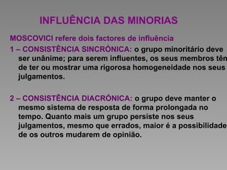 INFLUÊNCIA DAS MINORIAS
MOSCOVICI refere dois factores de influência
1 – CONSISTÊNCIA SINCRÓNICA: o grupo minoritário deve
ser unânime; para serem influentes, os seus membros têm
de ter ou mostrar uma rigorosa homogeneidade nos seus
julgamentos.
2 – CONSISTÊNCIA DIACRÓNICA: o grupo deve manter o
mesmo sistema de resposta de forma prolongada no
tempo. Quanto mais um grupo persiste nos seus
julgamentos, mesmo que errados, maior é a possibilidade
de os outros mudarem de opinião.
 