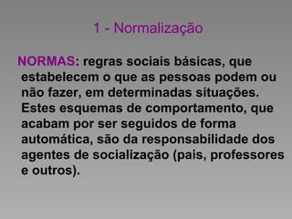 1 - Normalização
NORMAS: regras sociais básicas, que
estabelecem o que as pessoas podem ou
não fazer, em determinadas situações.
Estes esquemas de comportamento, que
acabam por ser seguidos de forma
automática, são da responsabilidade dos
agentes de socialização (pais, professores
e outros).
 