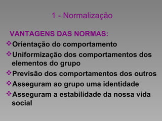 1 - Normalização
VANTAGENS DAS NORMAS:
Orientação do comportamento
Uniformização dos comportamentos dos
elementos do grupo
Previsão dos comportamentos dos outros
Asseguram ao grupo uma identidade
Asseguram a estabilidade da nossa vida
social
 