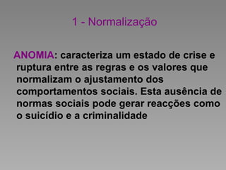 1 - Normalização
ANOMIA: caracteriza um estado de crise e
ruptura entre as regras e os valores que
normalizam o ajustamento dos
comportamentos sociais. Esta ausência de
normas sociais pode gerar reacções como
o suicídio e a criminalidade
 