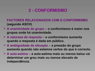 2 - CONFORMISMO
FACTORES RELACIONADOS COM O CONFORMISMO
(segundo ASCH)
 A unanimidade do grupo – o conformismo é maior nos
grupos onde há unanimidade.
 A natureza da resposta – o conformismo aumenta
quando a resposta é dada em público.
 A ambiguidade da situação – a pressão do grupo
aumenta quando não estamos certos do que é correcto.
 A auto-estima – a auto-estima mais ou menos baixa vai
determinar um grau mais ou menos elevado de
independência.
 