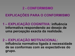 2 - CONFORMISMO
EXPLICAÇÕES PARA O CONFORMISMO
1 – EXPLICAÇÃO COGNITIVA: influência
informativa respondendo ao desejo de
uma percepção exacta da realidade.
2 – EXPLICAÇÃO MOTIVACIONAL:
influência normativa ligada à necessidade
de se conformas com as expectativas do
grupo.
 