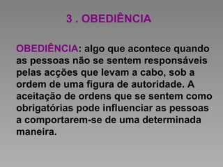 3 . OBEDIÊNCIA
OBEDIÊNCIA: algo que acontece quando
as pessoas não se sentem responsáveis
pelas acções que levam a cabo, sob a
ordem de uma figura de autoridade. A
aceitação de ordens que se sentem como
obrigatórias pode influenciar as pessoas
a comportarem-se de uma determinada
maneira.
 
