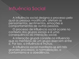 A influência social designa o processo pelo
qual as pessoas modificam, afetam os
pensamentos, sentimentos, emoções e
comportamentos de outras pessoas.
    O processo de influência social ocorre no
contexto dos grupos sociais e é uma
consequência da interação social.
    A interação grupal consiste na influencia
que os membros de um grupo exercem entre
si. Por isso, a influência é mútua.
    A influência social manifesta-se em três
grandes processos: a normalização, o
conformismo e a obediência.
 