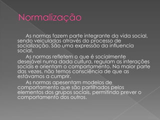 As normas fazem parte integrante da vida social,
sendo veiculadas através do processo de
socialização. São uma expressão da influencia
social.
   As normas refletem o que é socialmente
desejável numa dada cultura, regulam as interações
sociais e orientam o comportamento. Na maior parte
das vezes, não temos consciência de que as
estávamos a cumprir.
   As normas apesentam modelos de
comportamento que são partilhados pelos
elementos dos grupos sociais, permitindo prever o
comportamento dos outros.
 