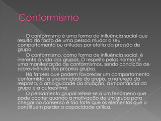 O conformismo é uma forma de influência social que
resulta do facto de uma pessoa mudar o seu
comportamento ou atitudes por efeito da pressão de
grupo.
    O conformismo, como forma de influência social, é
inerente à vida dos grupos. O respeito pelas normas é
uma manifestação de conformismos, sendo condição de
sobrevivência dos próprios grupos.
    Há fatores que podem favorecer um comportamento
conformista: a unanimidade do grupo, a natureza da
resposta, a ambiguidade da situação, a importância do
grupo e a autoestima.
    O pensamento grupal refere-se a um fenómeno que
pode ocorrer quando a motivação de um grupo para
chegar ao consenso é tão forte que os elementos que o
constituem perder a capacidade crítica.
 
