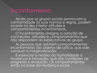 Ainda que os grupos sociais promovam a
conformidade às suas normas e regras, podem
ocorrer no seu interior atitudes e
comportamentos inconformistas.
   O inconformismo designa a adoção de
conceções, atitudes e comportamentos que
não respondem às expectativas do grupo.
   As pessoas que adotam comportamentos
inconformistas são objetos de crítica, que ode
conduzir à marginalização.
   É essencial à história da humanidade a
mudança e inovação, que são condições de
progresso e evolução. Os comportamentos
estão na base da mudança social.
 