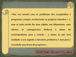 «Não vos canseis com os problemas dos compêndios e
programas: cumpre revolucionar os próprios métodos (…),
mas se cada escola for uma cidade, um laboratório, uma
oficina, se conseguirmos deslocar o aluno do
enciclopedismo para a criação – o aluno ao sair terá
moldado o seu espírito à iniciativa produtora e será para a
sociedade uma fonte de progresso».
António Sérgio, Educação Cívica, 1984:41
 