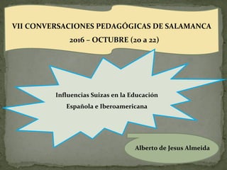 VII CONVERSACIONES PEDAGÓGICAS DE SALAMANCA
2016 – OCTUBRE (20 a 22)
Influencias Suizas en la Educación
Española e Iberoamericana
Alberto de Jesus Almeida
 