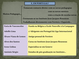 Muitos Pedagogos
- Tomaram contacto direto: com as novas pedagogias
com os novos mestres
com a criação de escolas novas
- Formaram-se no Instituto Jean Jacques Rousseau
- Trabalharam diretamente com Ferriere, Claparede…
Faria de Vasconcelos Funda na Bélgica a Ecole Nouvelle à la Campagne
Adolfo Lima 1.º dirigente em Portugal da Liga Internacional
Álvaro Viana de Lemos Amigo pessoal de Ferriere
Alves dos Santos Cursa no Instituto Jean Jacques Rousseau
Irene Lisboa Especializa-se em Geneve
António Sérgio Estudos de pós-graduação no Instituto…
 