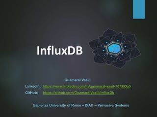 InfluxDB
Guamaral Vasili
LinkedIn: https://www.linkedin.com/in/guamaral-vasil-707393a5
GitHub: https://github.com/GuamaralVasili/influxDb
Sapienza University of Rome – DIAG – Pervasive Systems
 