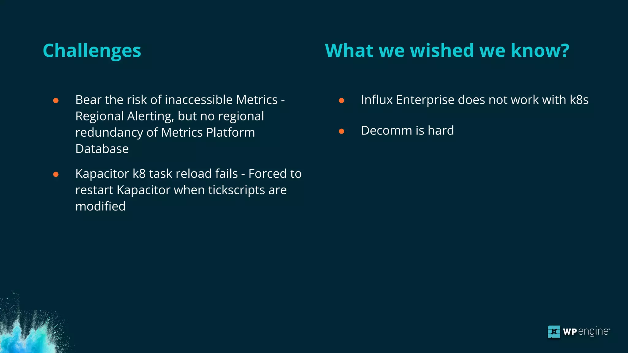 Challenges What we wished we know?
● Bear the risk of inaccessible Metrics -
Regional Alerting, but no regional
redundancy of Metrics Platform
Database
● Kapacitor k8 task reload fails - Forced to
restart Kapacitor when tickscripts are
modified
● Influx Enterprise does not work with k8s
● Decomm is hard