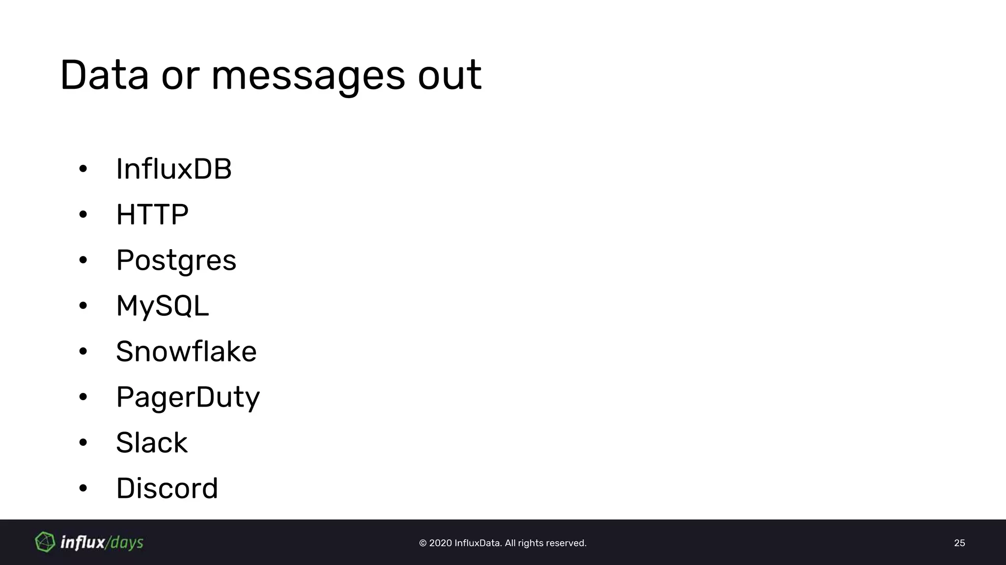 © 2020 InfluxData. All rights reserved. 25
Data or messages out
• InfluxDB
• HTTP
• Postgres
• MySQL
• Snowflake
• PagerDuty
• Slack
• Discord
 
