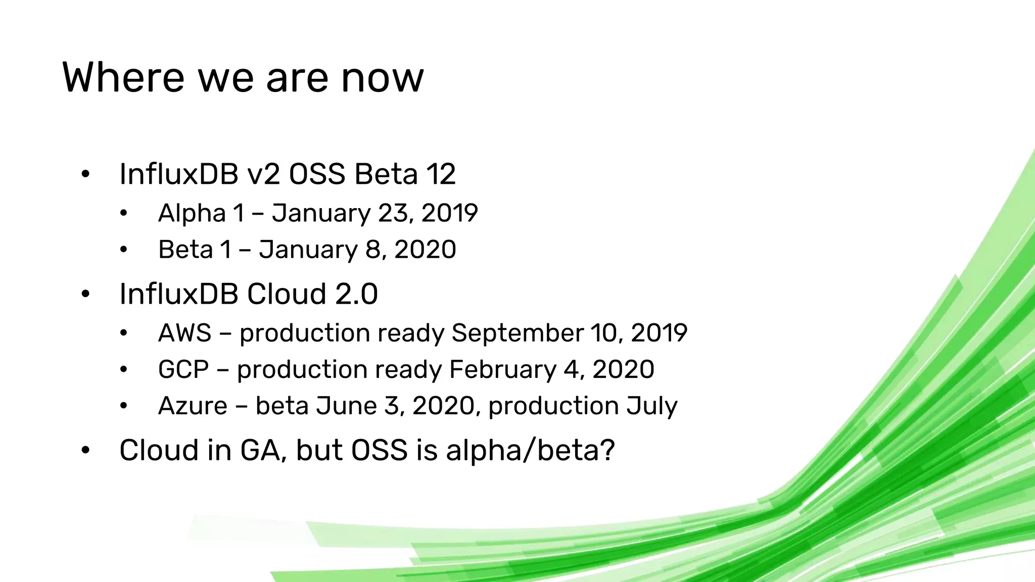 © 2020 InfluxData. All rights reserved. 31
Where we are now
• InfluxDB v2 OSS Beta 12
• Alpha 1 – January 23, 2019
• Beta 1 – January 8, 2020
• InfluxDB Cloud 2.0
• AWS – production ready September 10, 2019
• GCP – production ready February 4, 2020
• Azure – beta June 3, 2020, production July
• Cloud in GA, but OSS is alpha/beta?
 