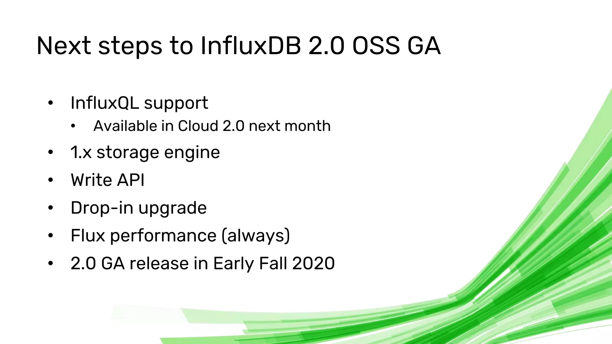 © 2020 InfluxData. All rights reserved. 48
Next steps to InfluxDB 2.0 OSS GA
• InfluxQL support
• Available in Cloud 2.0 next month
• 1.x storage engine
• Write API
• Drop-in upgrade
• Flux performance (always)
• 2.0 GA release in Early Fall 2020
 