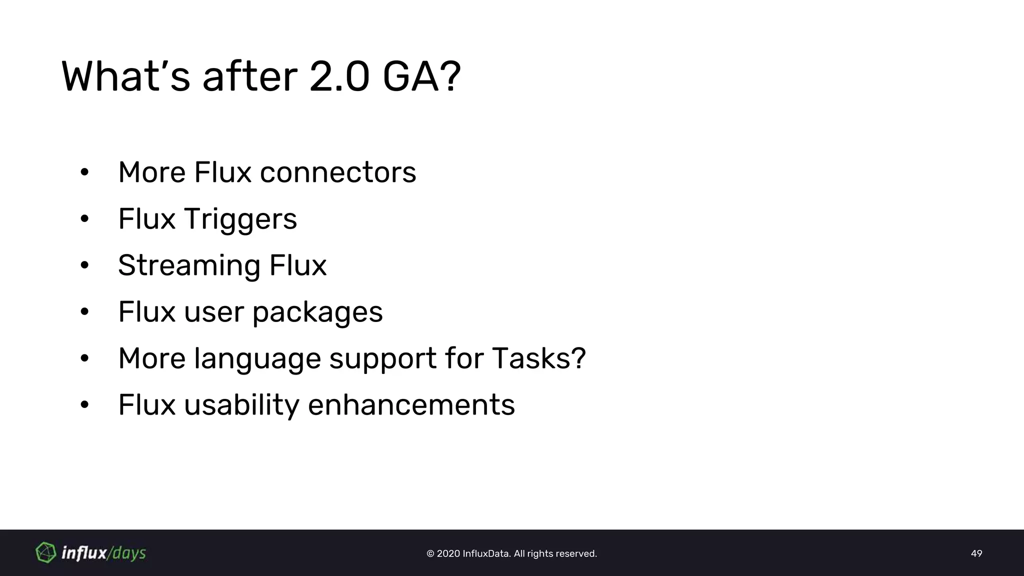 © 2020 InfluxData. All rights reserved. 49
What’s after 2.0 GA?
• More Flux connectors
• Flux Triggers
• Streaming Flux
• Flux user packages
• More language support for Tasks?
• Flux usability enhancements
 