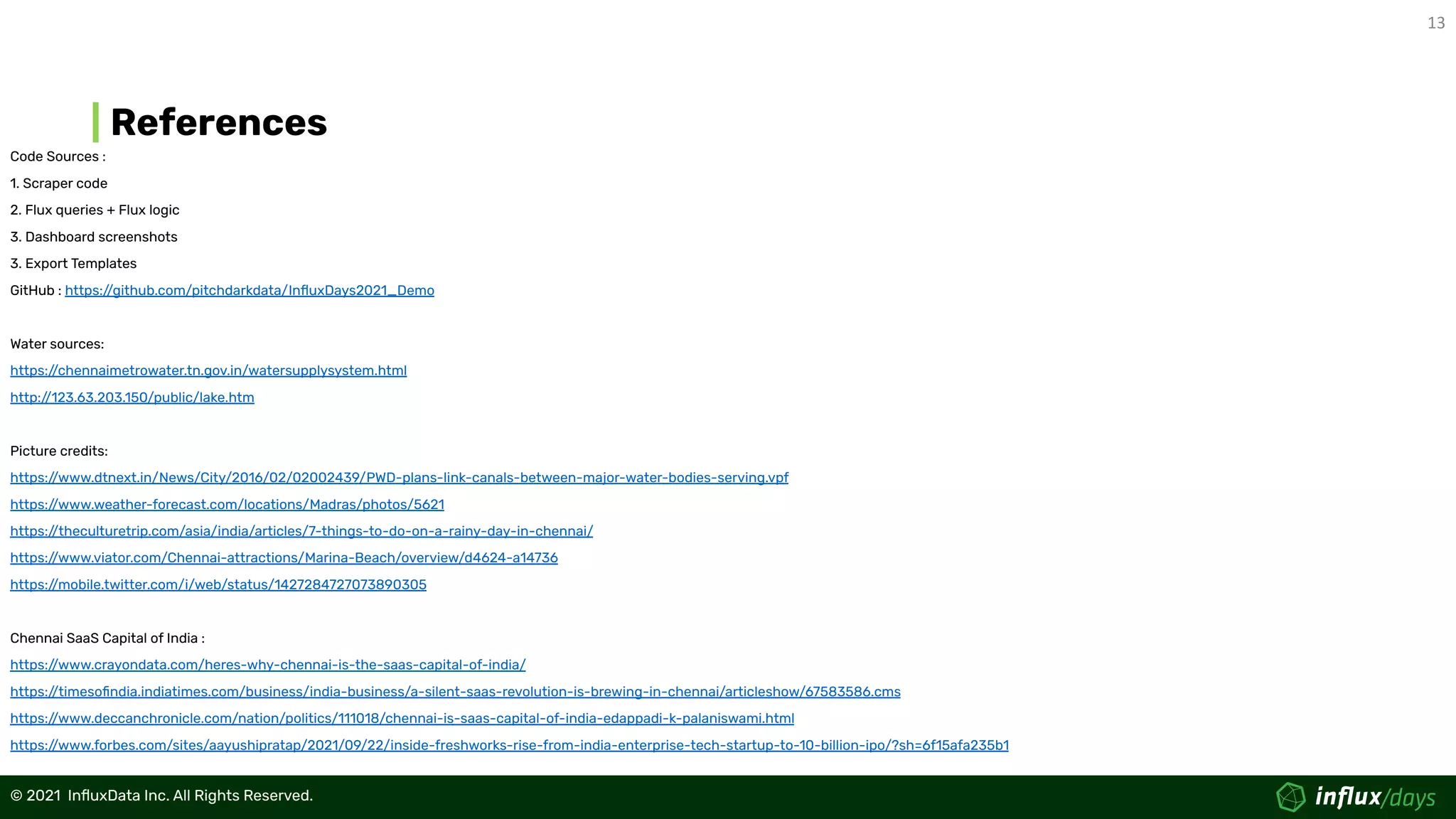 13
© 2021  InﬂuxData Inc. All Rights Reserved.
© 2021  InﬂuxData Inc. All Rights Reserved.
References
Code Sources :
1. Scraper code
2. Flux queries + Flux logic
3. Dashboard screenshots
3. Export Templates
GitHub : https:/
/github.com/pitchdarkdata/InﬂuxDays2021_Demo
Water sources:
https:/
/chennaimetrowater.tn.gov.in/watersupplysystem.html
http:/
/123.63.203.150/public/lake.htm
Picture credits:
https:/
/www.dtnext.in/News/City/2016/02/02002439/PWD-plans-link-canals-between-major-water-bodies-serving.vpf
https:/
/www.weather-forecast.com/locations/Madras/photos/5621
https:/
/theculturetrip.com/asia/india/articles/7-things-to-do-on-a-rainy-day-in-chennai/
https:/
/www.viator.com/Chennai-attractions/Marina-Beach/overview/d4624-a14736
https:/
/mobile.twitter.com/i/web/status/1427284727073890305
Chennai SaaS Capital of India :
https:/
/www.crayondata.com/heres-why-chennai-is-the-saas-capital-of-india/
https:/
/timesoﬁndia.indiatimes.com/business/india-business/a-silent-saas-revolution-is-brewing-in-chennai/articleshow/67583586.cms
https:/
/www.deccanchronicle.com/nation/politics/111018/chennai-is-saas-capital-of-india-edappadi-k-palaniswami.html
https:/
/www.forbes.com/sites/aayushipratap/2021/09/22/inside-freshworks-rise-from-india-enterprise-tech-startup-to-10-billion-ipo/?sh=6f15afa235b1
 