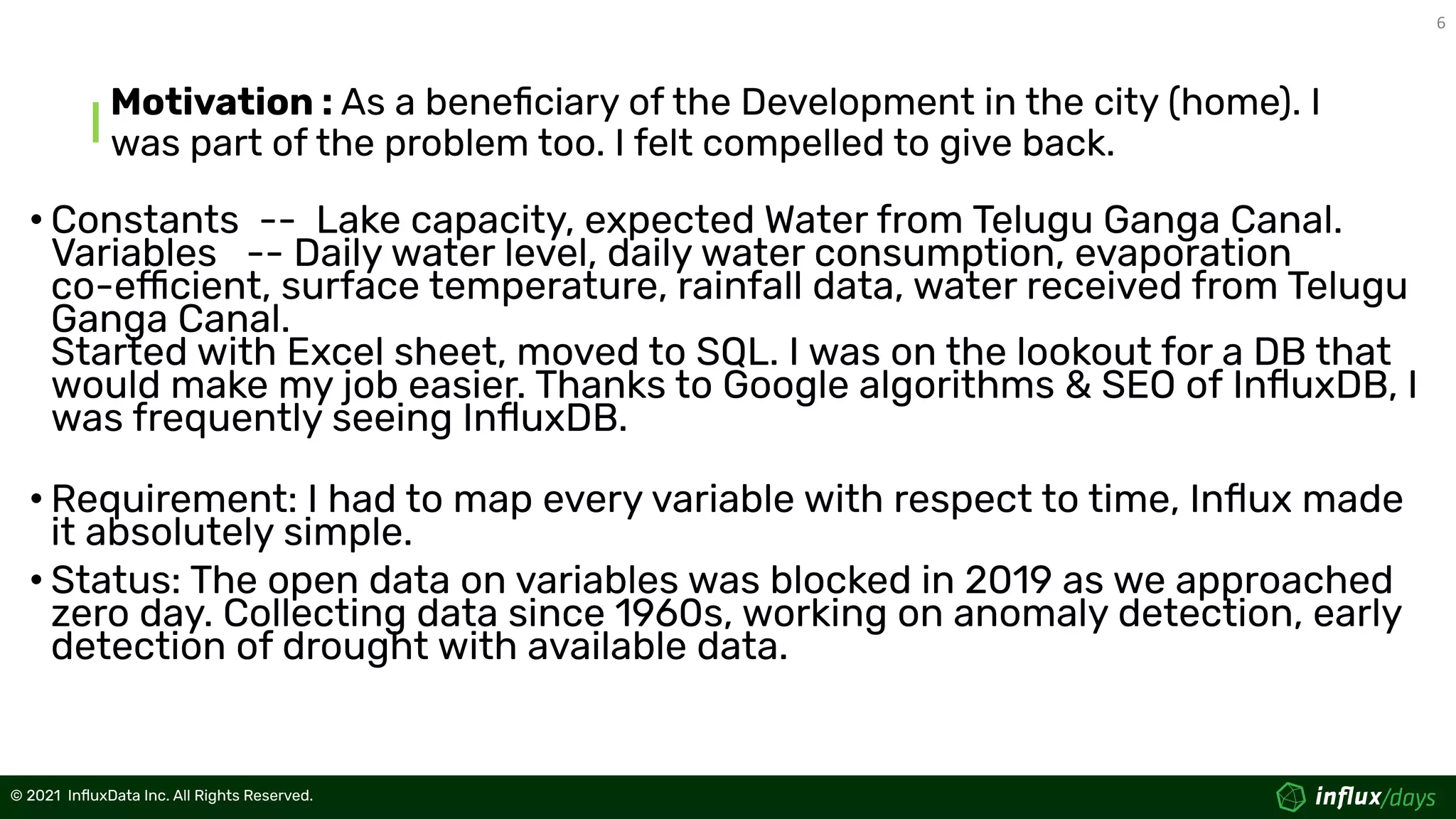 6
© 2021  InﬂuxData Inc. All Rights Reserved.
© 2021  InﬂuxData Inc. All Rights Reserved.
Motivation : As a beneﬁciary of the Development in the city (home). I
was part of the problem too. I felt compelled to give back.
• Constants -- Lake capacity, expected Water from Telugu Ganga Canal.
Variables -- Daily water level, daily water consumption, evaporation
co-efficient, surface temperature, rainfall data, water received from Telugu
Ganga Canal.
Started with Excel sheet, moved to SQL. I was on the lookout for a DB that
would make my job easier. Thanks to Google algorithms & SEO of InﬂuxDB, I
was frequently seeing InﬂuxDB.
• Requirement: I had to map every variable with respect to time, Inﬂux made
it absolutely simple.
• Status: The open data on variables was blocked in 2019 as we approached
zero day. Collecting data since 1960s, working on anomaly detection, early
detection of drought with available data.
 