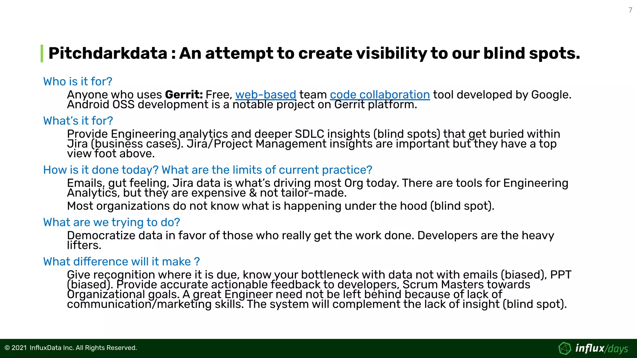 7
© 2021  InﬂuxData Inc. All Rights Reserved.
© 2021  InﬂuxData Inc. All Rights Reserved.
Pitchdarkdata : An attempt to create visibility to our blind spots.
Who is it for?
Anyone who uses Gerrit: Free, web-based team code collaboration tool developed by Google.
Android OSS development is a notable project on Gerrit platform.
What’s it for?
Provide Engineering analytics and deeper SDLC insights (blind spots) that get buried within
Jira (business cases). Jira/Project Management insights are important but they have a top
view foot above.
How is it done today? What are the limits of current practice?
Emails, gut feeling, Jira data is what’s driving most Org today. There are tools for Engineering
Analytics, but they are expensive & not tailor-made.
Most organizations do not know what is happening under the hood (blind spot).
What are we trying to do?
Democratize data in favor of those who really get the work done. Developers are the heavy
lifters.
What difference will it make ?
Give recognition where it is due, know your bottleneck with data not with emails (biased), PPT
(biased). Provide accurate actionable feedback to developers, Scrum Masters towards
Organizational goals. A great Engineer need not be left behind because of lack of
communication/marketing skills. The system will complement the lack of insight (blind spot).
 