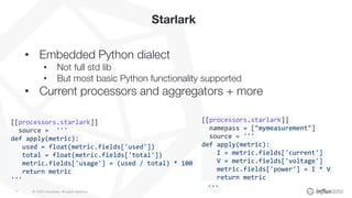 © 2020 InfluxData. All rights reserved.11
Starlark
• Embedded Python dialect
• Not full std lib
• But most basic Python functionality supported
• Current processors and aggregators + more
[[processors.starlark]]
namepass = ["mymeasurement"]
source = '''
def apply(metric):
I = metric.fields['current']
V = metric.fields['voltage']
metric.fields['power'] = I * V
return metric
'''
[[processors.starlark]]
source = '''
def apply(metric):
used = float(metric.fields['used'])
total = float(metric.fields['total'])
metric.fields['usage'] = (used / total) * 100
return metric
'''
 