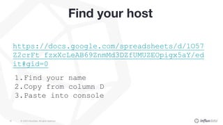 © 2020 InfluxData. All rights reserved.18
Find your host
https://docs.google.com/spreadsheets/d/1O57
Z2crFt_fzxXcLeAB69ZnmMd3DZfUMUZEOpigx5aY/ed
it#gid=0
1.Find your name
2.Copy from column D
3.Paste into console
 