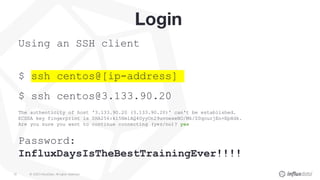 © 2020 InfluxData. All rights reserved.19
Login
Using an SSH client
$ ssh centos@[ip-address]
$ ssh centos@3.133.90.20
The authenticity of host '3.133.90.20 (3.133.90.20)' can't be established.
ECDSA key fingerprint is SHA256:ki5Hm1AQ4UyyOn29uvoexeNO/Mk/Z0qourjEn+EpHdk.
Are you sure you want to continue connecting (yes/no)? yes
Password:
InfluxDaysIsTheBestTrainingEver!!!!
 