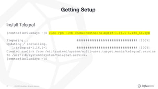 © 2020 InfluxData. All rights reserved.21
Getting Setup
Install Telegraf
[centos@influxdays ~]$ sudo rpm -ivh /home/centos/telegraf-1.16.1-1.x86_64.rpm
Preparing... ################################# [100%]
Updating / installing…
1:telegraf-1.16.1-1 ################################# [100%]
Created symlink from /etc/systemd/system/multi-user.target.wants/telegraf.service
to /usr/lib/systemd/system/telegraf.service.
[centos@influxdays ~]$
 
