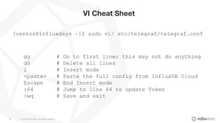 © 2020 InfluxData. All rights reserved.26
VI Cheat Sheet
[centos@influxdays ~]$ sudo vi/ etc/telegraf/telegraf.conf
gg # Go to first line; this may not do anything
dG # Delete all lines
i # Insert mode
<paste> # Paste the full config from InfluxDB Cloud
Escape # End Insert mode
:64 # Jump to line 64 to update Token
:wq # Save and exit
 