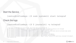 © 2020 InfluxData. All rights reserved.28
Start the Service
[centos@influxdays ~]$ sudo systemctl start telegraf
Check the logs
[centos@influxdays ~]$ $ journalctl -u telegraf
-- Logs begin at Mon 2020-11-02 19:23:33 UTC, end at Mon 2020-11-02 19:55:58 UTC. --
Nov 02 19:55:58 influxdays systemd[1]: Started The plugin-driven server agent for reporting metrics into InfluxDB.
Nov 02 19:55:58 influxdays telegraf[1340]: 2020-11-02T19:55:58Z I! Starting Telegraf 1.16.1
Nov 02 19:55:58 influxdays telegraf[1340]: 2020-11-02T19:55:58Z I! Loaded inputs: cpu disk diskio mem net processes swap system
Nov 02 19:55:58 influxdays telegraf[1340]: 2020-11-02T19:55:58Z I! Loaded aggregators:
Nov 02 19:55:58 influxdays telegraf[1340]: 2020-11-02T19:55:58Z I! Loaded processors:
Nov 02 19:55:58 influxdays telegraf[1340]: 2020-11-02T19:55:58Z I! Loaded outputs: influxdb_v2
Nov 02 19:55:58 influxdays telegraf[1340]: 2020-11-02T19:55:58Z I! Tags enabled: host=influxdays
Nov 02 19:55:58 influxdays telegraf[1340]: 2020-11-02T19:55:58Z I! [agent] Config: Interval:10s, Quiet:false, Hostname:"influxdays",
Flush Interval:10s
 