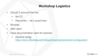 © 2020 InfluxData. All rights reserved.3
Workshop Logistics
• Cloud2.0 account free tier
• No CC
• Rate limits -- let’s avoid them
• Browser
• SSH client
• Have documentation open for exercise
• General config:
https://docs.influxdata.com/telegraf/latest/administration/configuration/
 