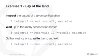 © 2020 InfluxData. All rights reserved.33
Exercise 1 - Lay of the land
Inspect the output of a given configuration
$ telegraf --test --config exercise
Wait up to this many seconds for service
$ telegraf --test-wait 10 --config exercise
Gather metrics once, write them, and exit
$ telegraf --once --config exercise
 