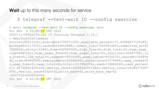 © 2020 InfluxData. All rights reserved.35
Wait up to this many seconds for service
$ telegraf --test-wait 10 --config exercise
$ date; telegraf --test-wait 10 --config exercise; date
Fri Nov 6 22:30:10 UTC 2020
2020-11-06T22:30:10Z I! Starting Telegraf 1.16.1
> mem,host=influxdays
active=155013120i,available=728371200i,available_percent=71.83948677135389,
buffered=2117632i,cached=249663488i,commit_limit=506941440i,committed_as=40
3222528i,dirty=16384i,free=632045568i,high_free=0i,high_total=0i,huge_page_
size=2097152i,huge_pages_free=0i,huge_pages_total=0i,inactive=140447744i,lo
w_free=0i,low_total=0i,mapped=39026688i,page_tables=4534272i,shared=1305804
8i,slab=46686208i,sreclaimable=23306240i,sunreclaim=23379968i,swap_cached=0
i,swap_free=0i,swap_total=0i,total=1013886976i,used=130060288i,used_percent
=12.827888224101224,vmalloc_chunk=35184362651648i,vmalloc_total=35184372087
808i,vmalloc_used=6332416i,write_back=0i,write_back_tmp=0i
1604701810000000000
Fri Nov 6 22:30:20 UTC 2020
 