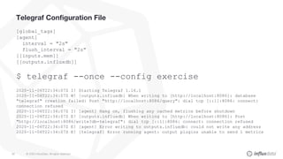 © 2020 InfluxData. All rights reserved.39
Telegraf Configuration File
[global_tags]
[agent]
interval = "2s"
flush_interval = "2s"
[[inputs.mem]]
[[outputs.influxdb]]
$ telegraf --once --config exercise
2020-11-06T22:34:07Z I! Starting Telegraf 1.16.1
2020-11-06T22:34:07Z W! [outputs.influxdb] When writing to [http://localhost:8086]: database
"telegraf" creation failed: Post "http://localhost:8086/query": dial tcp [::1]:8086: connect:
connection refused
2020-11-06T22:34:07Z I! [agent] Hang on, flushing any cached metrics before shutdown
2020-11-06T22:34:07Z E! [outputs.influxdb] When writing to [http://localhost:8086]: Post
"http://localhost:8086/write?db=telegraf": dial tcp [::1]:8086: connect: connection refused
2020-11-06T22:34:07Z E! [agent] Error writing to outputs.influxdb: could not write any address
2020-11-06T22:34:07Z E! [telegraf] Error running agent: output plugins unable to send 1 metrics
 