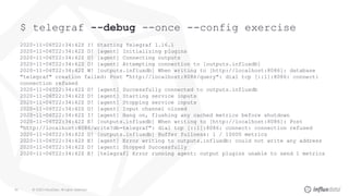 © 2020 InfluxData. All rights reserved.40
$ telegraf --debug --once --config exercise
2020-11-06T22:34:42Z I! Starting Telegraf 1.16.1
2020-11-06T22:34:42Z D! [agent] Initializing plugins
2020-11-06T22:34:42Z D! [agent] Connecting outputs
2020-11-06T22:34:42Z D! [agent] Attempting connection to [outputs.influxdb]
2020-11-06T22:34:42Z W! [outputs.influxdb] When writing to [http://localhost:8086]: database
"telegraf" creation failed: Post "http://localhost:8086/query": dial tcp [::1]:8086: connect:
connection refused
2020-11-06T22:34:42Z D! [agent] Successfully connected to outputs.influxdb
2020-11-06T22:34:42Z D! [agent] Starting service inputs
2020-11-06T22:34:42Z D! [agent] Stopping service inputs
2020-11-06T22:34:42Z D! [agent] Input channel closed
2020-11-06T22:34:42Z I! [agent] Hang on, flushing any cached metrics before shutdown
2020-11-06T22:34:42Z E! [outputs.influxdb] When writing to [http://localhost:8086]: Post
"http://localhost:8086/write?db=telegraf": dial tcp [::1]:8086: connect: connection refused
2020-11-06T22:34:42Z D! [outputs.influxdb] Buffer fullness: 1 / 10000 metrics
2020-11-06T22:34:42Z E! [agent] Error writing to outputs.influxdb: could not write any address
2020-11-06T22:34:42Z D! [agent] Stopped Successfully
2020-11-06T22:34:42Z E! [telegraf] Error running agent: output plugins unable to send 1 metrics
 