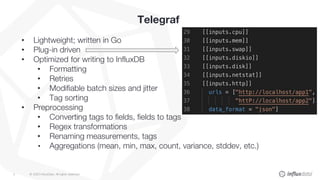 © 2020 InfluxData. All rights reserved.4
Telegraf
• Lightweight; written in Go
• Plug-in driven
• Optimized for writing to InfluxDB
• Formatting
• Retries
• Modifiable batch sizes and jitter
• Tag sorting
• Preprocessing
• Converting tags to fields, fields to tags
• Regex transformations
• Renaming measurements, tags
• Aggregations (mean, min, max, count, variance, stddev, etc.)
 