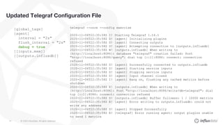 © 2020 InfluxData. All rights reserved.41
telegraf --once --config exercise
2020-11-06T22:35:58Z I! Starting Telegraf 1.16.1
2020-11-06T22:35:58Z D! [agent] Initializing plugins
2020-11-06T22:35:58Z D! [agent] Connecting outputs
2020-11-06T22:35:58Z D! [agent] Attempting connection to [outputs.influxdb]
2020-11-06T22:35:58Z W! [outputs.influxdb] When writing to
[http://localhost:8086]: database "telegraf" creation failed: Post
"http://localhost:8086/query": dial tcp [::1]:8086: connect: connection
refused
2020-11-06T22:35:58Z D! [agent] Successfully connected to outputs.influxdb
2020-11-06T22:35:58Z D! [agent] Starting service inputs
2020-11-06T22:35:58Z D! [agent] Stopping service inputs
2020-11-06T22:35:58Z D! [agent] Input channel closed
2020-11-06T22:35:58Z I! [agent] Hang on, flushing any cached metrics before
shutdown
2020-11-06T22:35:58Z E! [outputs.influxdb] When writing to
[http://localhost:8086]: Post "http://localhost:8086/write?db=telegraf": dial
tcp [::1]:8086: connect: connection refused
2020-11-06T22:35:58Z D! [outputs.influxdb] Buffer fullness: 1 / 10000 metrics
2020-11-06T22:35:58Z E! [agent] Error writing to outputs.influxdb: could not
write any address
2020-11-06T22:35:58Z D! [agent] Stopped Successfully
2020-11-06T22:35:58Z E! [telegraf] Error running agent: output plugins unable
to send 1 metrics
Updated Telegraf Configuration File
[global_tags]
[agent]
interval = "2s"
flush_interval = "2s"
debug = true
[[inputs.mem]]
[[outputs.influxdb]]
 