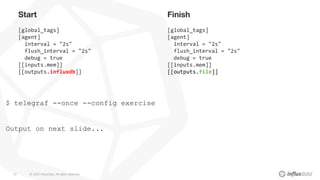 © 2020 InfluxData. All rights reserved.43
Start
[global_tags]
[agent]
interval = "2s"
flush_interval = "2s"
debug = true
[[inputs.mem]]
[[outputs.influxdb]]
Finish
[global_tags]
[agent]
interval = "2s"
flush_interval = "2s"
debug = true
[[inputs.mem]]
[[outputs.file]]
$ telegraf --once --config exercise
Output on next slide...
 