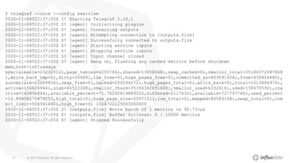 © 2020 InfluxData. All rights reserved.44
$ telegraf --once --config exercise
2020-11-06T22:37:05Z I! Starting Telegraf 1.16.1
2020-11-06T22:37:05Z D! [agent] Initializing plugins
2020-11-06T22:37:05Z D! [agent] Connecting outputs
2020-11-06T22:37:05Z D! [agent] Attempting connection to [outputs.file]
2020-11-06T22:37:05Z D! [agent] Successfully connected to outputs.file
2020-11-06T22:37:05Z D! [agent] Starting service inputs
2020-11-06T22:37:05Z D! [agent] Stopping service inputs
2020-11-06T22:37:05Z D! [agent] Input channel closed
2020-11-06T22:37:05Z I! [agent] Hang on, flushing any cached metrics before shutdown
mem,host=influxdays
sreclaimable=23232512i,page_tables=4255744i,shared=13058048i,swap_cached=0i,vmalloc_total=35184372087808
i,write_back_tmp=0i,dirty=20480i,low_free=0i,huge_pages_free=0i,committed_as=403091456i,free=630804480i,
sunreclaim=23289856i,swap_free=0i,cached=250294272i,huge_pages_total=0i,write_back=0i,total=1013886976i,
active=156626944i,slab=46522368i,vmalloc_chunk=35184362651648i,vmalloc_used=6332416i,used=130670592i,ina
ctive=140836864i,available_percent=71.78292819889226,buffered=2117632i,available=727797760i,used_percent
=12.88808270479253,high_total=0i,huge_page_size=2097152i,low_total=0i,mapped=40583168i,swap_total=0i,com
mit_limit=506941440i,high_free=0i 1604702225000000000
2020-11-06T22:37:05Z D! [outputs.file] Wrote batch of 1 metrics in 92.731µs
2020-11-06T22:37:05Z D! [outputs.file] Buffer fullness: 0 / 10000 metrics
2020-11-06T22:37:05Z D! [agent] Stopped Successfully
 