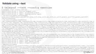 © 2020 InfluxData. All rights reserved.48
Validate using --test
$ telegraf --test --config exercise
$ telegraf --test --config exercise
2020-11-06T22:38:39Z I! Starting Telegraf 1.16.1
2020-11-06T22:38:39Z D! [agent] Initializing plugins
2020-11-06T22:38:39Z D! [agent] Starting service inputs
> net,host=influxdays,interface=ens5
bytes_recv=1708843i,bytes_sent=2007423i,drop_in=0i,drop_out=0i,err_in=0i,err_out=0i,packets_recv=7752i,packets_sent=5597i
1604702319000000000
> net,host=influxdays,interface=all
icmp_inaddrmaskreps=0i,icmp_inaddrmasks=0i,icmp_incsumerrors=0i,icmp_indestunreachs=2i,icmp_inechoreps=0i,icmp_inechos=0i,icmp_in
errors=0i,icmp_inmsgs=2i,icmp_inparmprobs=0i,icmp_inredirects=0i,icmp_insrcquenchs=0i,icmp_intimeexcds=0i,icmp_intimestampreps=0i
,icmp_intimestamps=0i,icmp_outaddrmaskreps=0i,icmp_outaddrmasks=0i,icmp_outdestunreachs=2i,icmp_outechoreps=0i,icmp_outechos=0i,i
cmp_outerrors=0i,icmp_outmsgs=2i,icmp_outparmprobs=0i,icmp_outredirects=0i,icmp_outsrcquenchs=0i,icmp_outtimeexcds=0i,icmp_outtim
estampreps=0i,icmp_outtimestamps=0i,icmpmsg_intype3=2i,icmpmsg_outtype3=2i,ip_defaultttl=64i,ip_forwarding=2i,ip_forwdatagrams=0i
,ip_fragcreates=0i,ip_fragfails=0i,ip_fragoks=0i,ip_inaddrerrors=0i,ip_indelivers=7981i,ip_indiscards=0i,ip_inhdrerrors=0i,ip_inr
eceives=7986i,ip_inunknownprotos=0i,ip_outdiscards=0i,ip_outnoroutes=16i,ip_outrequests=5516i,ip_reasmfails=0i,ip_reasmoks=0i,ip_
reasmreqds=0i,ip_reasmtimeout=0i,tcp_activeopens=142i,tcp_attemptfails=72i,tcp_currestab=4i,tcp_estabresets=4i,tcp_incsumerrors=5
i,tcp_inerrs=5i,tcp_insegs=7733i,tcp_maxconn=-
1i,tcp_outrsts=68i,tcp_outsegs=5563i,tcp_passiveopens=68i,tcp_retranssegs=43i,tcp_rtoalgorithm=1i,tcp_rtomax=120000i,tcp_rtomin=2
00i,udp_incsumerrors=0i,udp_indatagrams=312i,udp_inerrors=0i,udp_noports=2i,udp_outdatagrams=315i,udp_rcvbuferrors=0i,udp_sndbufe
rrors=0i,udplite_incsumerrors=0i,udplite_indatagrams=0i,udplite_inerrors=0i,udplite_noports=0i,udplite_outdatagrams=0i,udplite_rc
vbuferrors=0i,udplite_sndbuferrors=0i 1604702319000000000
2020-11-06T22:38:39Z D! [agent] Stopping service inputs
2020-11-06T22:38:39Z D! [agent] Input channel closed
2020-11-06T22:38:39Z D! [agent] Stopped Successfully
> mem,host=influxdays
active=159830016i,available=723709952i,available_percent=71.37974637520149,buffered=2117632i,cached=250327040i,commit_limit=50694
1440i,committed_as=407773184i,dirty=8192i,free=626688000i,high_free=0i,high_total=0i,huge_page_size=2097152i,huge_pages_free=0i,h
uge_pages_total=0i,inactive=140804096i,low_free=0i,low_total=0i,mapped=40611840i,page_tables=4898816i,shared=13058048i,slab=46534
656i,sreclaimable=23240704i,sunreclaim=23293952i,swap_cached=0i,swap_free=0i,swap_total=0i,total=1013886976i,used=134754304i,used
_percent=13.290860538680004,vmalloc_chunk=35184362651648i,vmalloc_total=35184372087808i,vmalloc_used=6332416i,write_back=0i,write
_back_tmp=0i 1604702319000000000
 