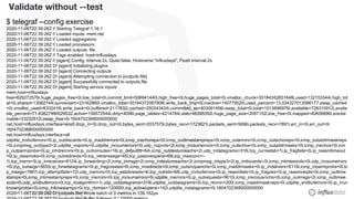 © 2020 InfluxData. All rights reserved.49
$ telegraf --config exercise
2020-11-06T22:39:26Z I! Starting Telegraf 1.16.1
2020-11-06T22:39:26Z I! Loaded inputs: mem net
2020-11-06T22:39:26Z I! Loaded aggregators:
2020-11-06T22:39:26Z I! Loaded processors:
2020-11-06T22:39:26Z I! Loaded outputs: file
2020-11-06T22:39:26Z I! Tags enabled: host=influxdays
2020-11-06T22:39:26Z I! [agent] Config: Interval:2s, Quiet:false, Hostname:"influxdays", Flush Interval:2s
2020-11-06T22:39:26Z D! [agent] Initializing plugins
2020-11-06T22:39:26Z D! [agent] Connecting outputs
2020-11-06T22:39:26Z D! [agent] Attempting connection to [outputs.file]
2020-11-06T22:39:26Z D! [agent] Successfully connected to outputs.file
2020-11-06T22:39:26Z D! [agent] Starting service inputs
mem,host=influxdays
free=629272576i,huge_pages_free=0i,low_total=0i,commit_limit=506941440i,high_free=0i,huge_pages_total=0i,vmalloc_chunk=35184362651648i,used=132153344i,high_tot
al=0i,shared=13062144i,sunreclaim=23162880i,vmalloc_total=35184372087808i,write_back_tmp=0i,inactive=140779520i,used_percent=13.034327013586177,swap_cached
=0i,vmalloc_used=6332416i,write_back=0i,buffered=2117632i,cached=250343424i,committed_as=403091456i,swap_total=0i,total=1013886976i,available=726310912i,availa
ble_percent=71.63627990029532,active=158572544i,dirty=4096i,page_tables=4214784i,slab=46395392i,huge_page_size=2097152i,low_free=0i,mapped=40656896i,sreclai
mable=23232512i,swap_free=0i 1604702368000000000
net,host=influxdays,interface=ens5 drop_in=0i,drop_out=0i,bytes_sent=2037575i,bytes_recv=1723821i,packets_sent=5696i,packets_recv=7891i,err_in=0i,err_out=0i
1604702368000000000
net,host=influxdays,interface=all
udplite_rcvbuferrors=0i,ip_outdiscards=0i,ip_inaddrerrors=0i,icmp_inechoreps=0i,icmp_outtimestampreps=0i,icmp_outerrors=0i,icmp_outechoreps=0i,icmp_outaddrmaskreps
=0i,icmpmsg_outtype3=2i,udplite_noports=0i,udplite_incsumerrors=0i,udp_noports=2i,icmp_incsumerrors=0i,icmp_outechos=0i,icmp_outaddrmasks=0i,icmp_inechos=0i,icm
p_outparmprobs=0i,ip_inhdrerrors=0i,ip_outnoroutes=16i,ip_defaultttl=64i,icmp_outdestunreachs=2i,udp_indatagrams=316i,tcp_currestab=1i,ip_fragfails=0i,ip_reasmtimeout
=0i,ip_reasmoks=0i,icmp_outredirects=0i,tcp_retranssegs=45i,tcp_passiveopens=69i,tcp_maxconn=-
1i,tcp_inerrs=5i,ip_inreceives=8124i,ip_forwarding=2i,icmp_inmsgs=2i,icmp_indestunreachs=2i,icmpmsg_intype3=2i,ip_indiscards=0i,icmp_intimeexcds=0i,udp_incsumerrors
=0i,tcp_outsegs=5655i,ip_forwdatagrams=0i,ip_fragcreates=0i,icmp_inredirects=0i,icmp_outsrcquenchs=0i,icmp_inaddrmasks=0i,ip_indelivers=8119i,icmp_inparmprobs=0i,tc
p_insegs=7867i,tcp_attemptfails=72i,udp_inerrors=0i,tcp_estabresets=4i,tcp_outrsts=68i,udp_rcvbuferrors=0i,ip_reasmfails=0i,ip_fragoks=0i,ip_reasmreqds=0i,icmp_outtime
stamps=0i,icmp_intimestampreps=0i,icmp_inerrors=0i,tcp_incsumerrors=5i,udplite_inerrors=0i,ip_outrequests=5610i,icmp_insrcquenchs=0i,icmp_outmsgs=2i,icmp_outtimee
xcds=0i,udp_sndbuferrors=0i,tcp_rtoalgorithm=1i,udp_outdatagrams=319i,udplite_outdatagrams=0i,tcp_rtomin=200i,icmp_inaddrmaskreps=0i,udplite_sndbuferrors=0i,ip_inun
knownprotos=0i,icmp_intimestamps=0i,tcp_rtomax=120000i,tcp_activeopens=142i,udplite_indatagrams=0i 1604702368000000000
2020-11-06T22:39:28Z D! [outputs.file] Wrote batch of 3 metrics in 139.162µs
Validate without --test
 