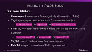 © 2019 InfluxData. All rights reserved.51 © 2019 InfluxData. All rights reserved.51
What Is An InfluxDB Series?
First, some defintions:
• Measurement: namespace for categorically alike metrics (~Table)
• Tag: key-value pair used as metadata for measureable object
– host=prod001 or app=cart or customer_id=00012
• Field: key-value pair representing a metric that will append new values
over time
– cpu_usage=35.5 or errors=42 or temp=65.0
• TagSet: unique combination of Tag key-value pairs
• FieldSet: unique combination of Field key-value pairs
 