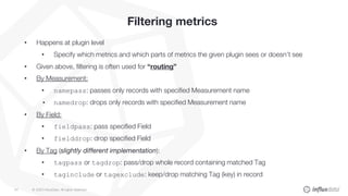 © 2020 InfluxData. All rights reserved.54
Filtering metrics
• Happens at plugin level
• Specify which metrics and which parts of metrics the given plugin sees or doesn’t see
• Given above, filtering is often used for “routing”
• By Measurement:
• namepass: passes only records with specified Measurement name
• namedrop: drops only records with specified Measurement name
• By Field:
• fieldpass: pass specified Field
• fielddrop: drop specified Field
• By Tag (slightly different implementation):
• tagpass or tagdrop: pass/drop whole record containing matched Tag
• taginclude or tagexclude: keep/drop matching Tag (key) in record
 